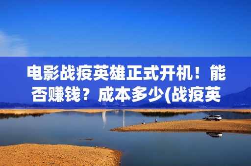 电影战疫英雄正式开机！能否赚钱？成本多少(战疫英雄上映了吗?)