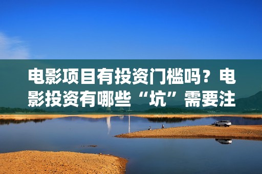 电影项目有投资门槛吗？电影投资有哪些“坑”需要注意？ (电影投资项目是什么意思)