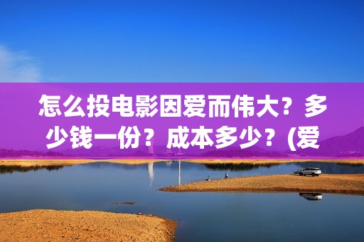 怎么投电影因爱而伟大？多少钱一份？成本多少？(爱电影视怎么投屏到电视上)