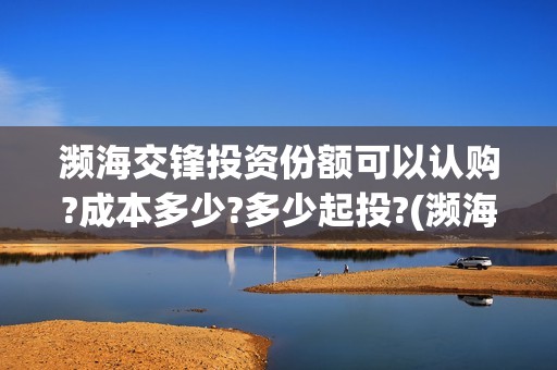 濒海交锋投资份额可以认购?成本多少?多少起投?(濒海交锋是哪家公司出品)