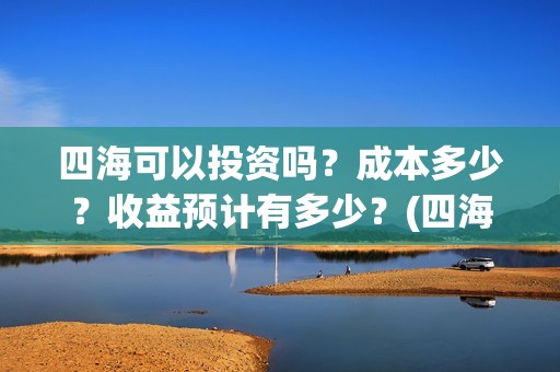 四海可以投资吗？成本多少？收益预计有多少？(四海可以投资吗知乎)