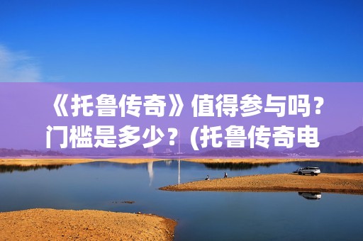 《托鲁传奇》值得参与吗？门槛是多少？(托鲁传奇电影)