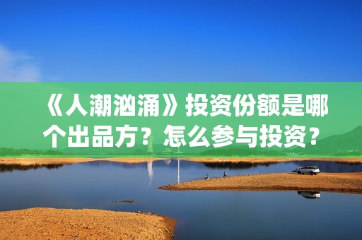 《人潮汹涌》投资份额是哪个出品方？怎么参与投资？势必是真实的？(《人潮汹涌》投资人是谁)