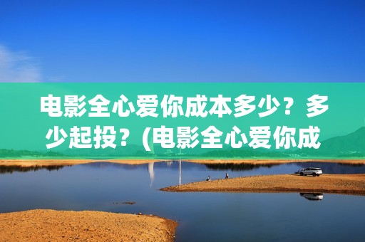 电影全心爱你成本多少？多少起投？(电影全心爱你成人版)