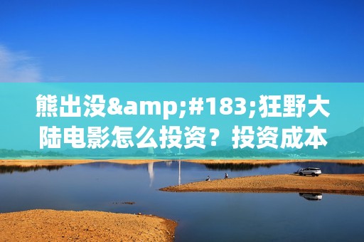熊出没·狂野大陆电影怎么投资？投资成本多少？投资制作成本多少？(熊出没·狂野大陆 动画片)