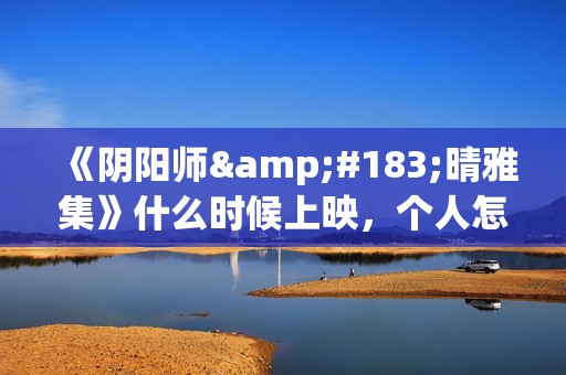 《阴阳师·晴雅集》什么时候上映，个人怎么投资，成本多少(阴阳师晴小说)