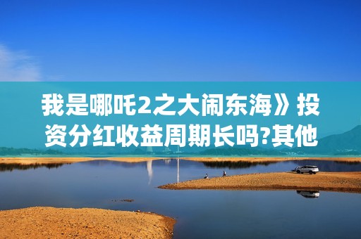我是哪吒2之大闹东海》投资分红收益周期长吗?其他门槛多少?和哪家公司签合同(我是哪吒2021)