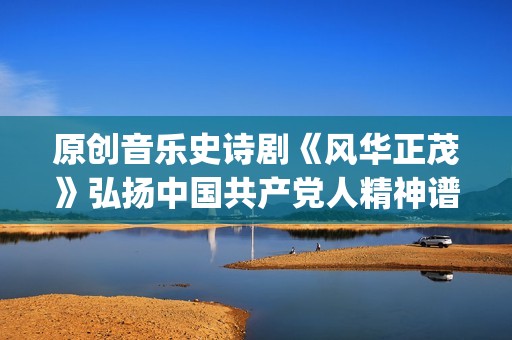 原创音乐史诗剧《风华正茂》弘扬中国共产党人精神谱系(中国史诗音乐剧)