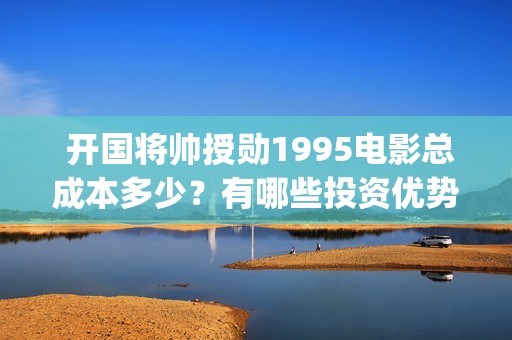 开国将帅授勋1995电影总成本多少？有哪些投资优势？值得投资吗？(开国将帅授勋1955出品方)