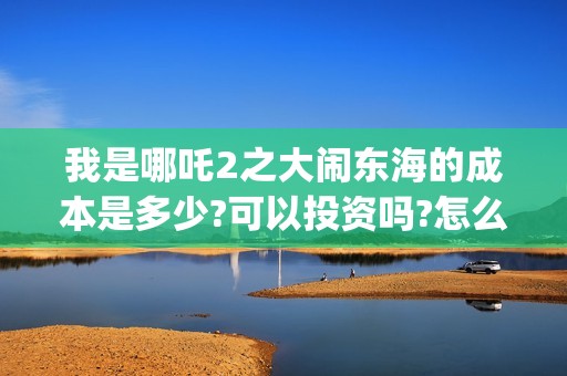 我是哪吒2之大闹东海的成本是多少?可以投资吗?怎么投?收益多少?(我是哪吒的视频)