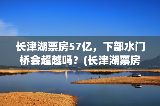 长津湖票房57亿，下部水门桥会超越吗？(长津湖票房32亿)