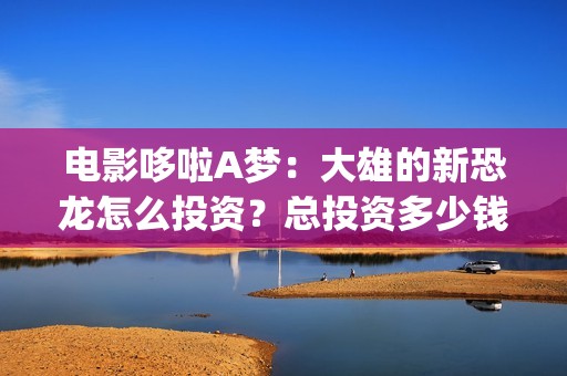 电影哆啦A梦：大雄的新恐龙怎么投资？总投资多少钱？在哪投？(电影哆啦A梦之新铁人兵团成员介绍)