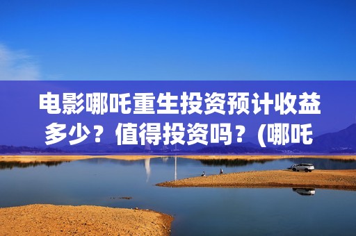 电影哪吒重生投资预计收益多少？值得投资吗？(哪吒重生投入)