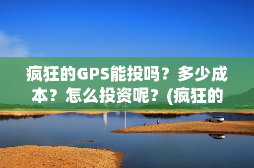 疯狂的GPS能投吗？多少成本？怎么投资呢？(疯狂的gps出品方)