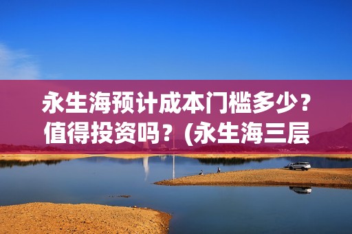 永生海预计成本门槛多少？值得投资吗？(永生海三层)