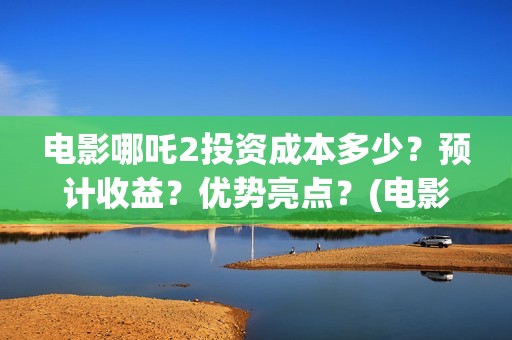 电影哪吒2投资成本多少？预计收益？优势亮点？(电影哪吒投资人名单)