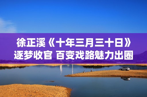 徐正溪《十年三月三十日》逐梦收官 百变戏路魅力出圈(十年三月三十日电视剧徐辛颐)