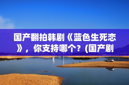 国产翻拍韩剧《蓝色生死恋》，你支持哪个？(国产剧翻拍韩剧)