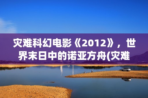 灾难科幻电影《2012》，世界末日中的诺亚方舟(灾难科幻惊悚电影)