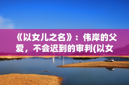 《以女儿之名》：伟岸的父爱，不会迟到的审判(以女儿之名电影的原型)