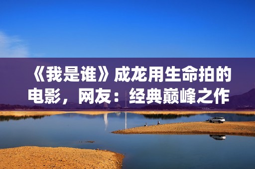 《我是谁》成龙用生命拍的电影，网友：经典巅峰之作，没有之一(《我是谁》成龙免费观看)