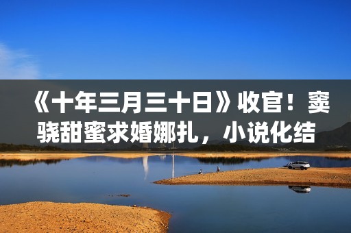 《十年三月三十日》收官！窦骁甜蜜求婚娜扎，小说化结局千篇一律(十年三月三十日丁昂)