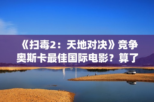 《扫毒2：天地对决》竞争奥斯卡最佳国际电影？算了！还是省省吧(扫毒2天地对决演员表)