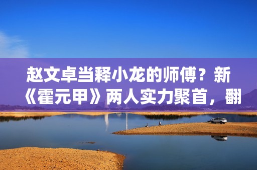 赵文卓当释小龙的师傅？新《霍元甲》两人实力聚首，翻拍昔日经典(赵文卓释小龙采访)