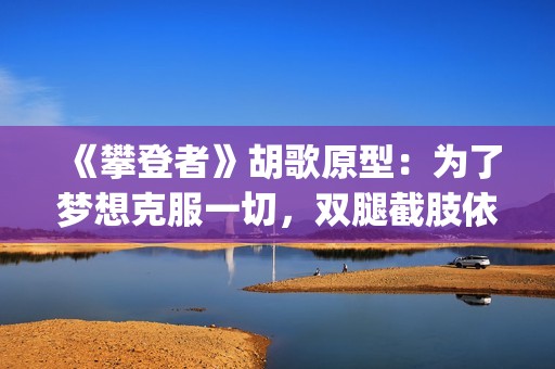 《攀登者》胡歌原型：为了梦想克服一切，双腿截肢依然攀上顶峰(胡歌攀登者发型)