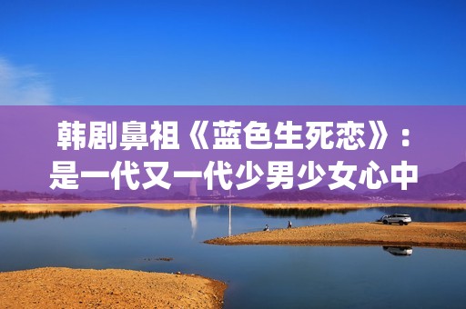 韩剧鼻祖《蓝色生死恋》：是一代又一代少男少女心中无法割舍的情结(韩剧 蓝色)