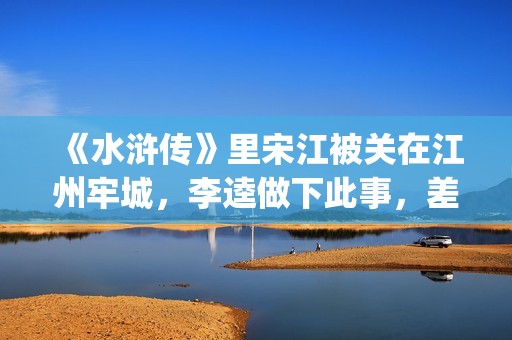 《水浒传》里宋江被关在江州牢城，李逵做下此事，差点害死宋江(《水浒传》宋江人物形象)