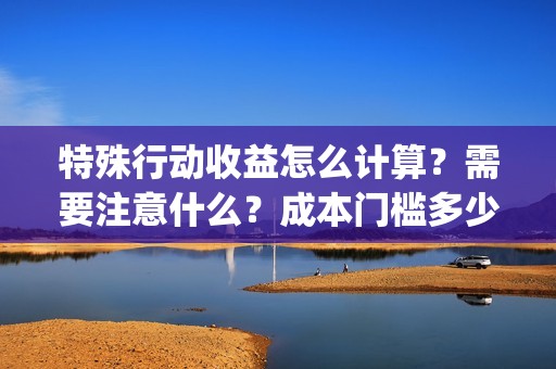 特殊行动收益怎么计算？需要注意什么？成本门槛多少？(特殊行动手游)