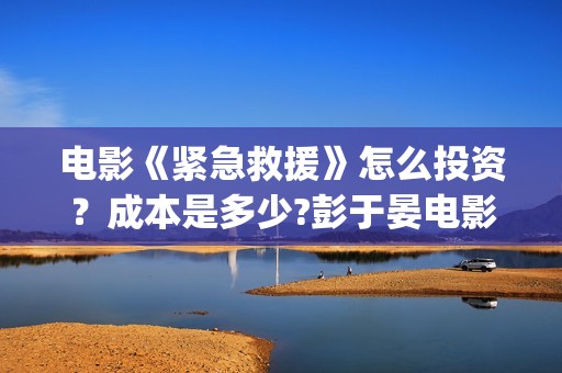 电影《紧急救援》怎么投资？成本是多少?彭于晏电影投资靠谱吗?(电影紧急救援演员表)