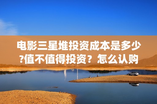 电影三星堆投资成本是多少?值不值得投资？怎么认购?(三星堆出品)