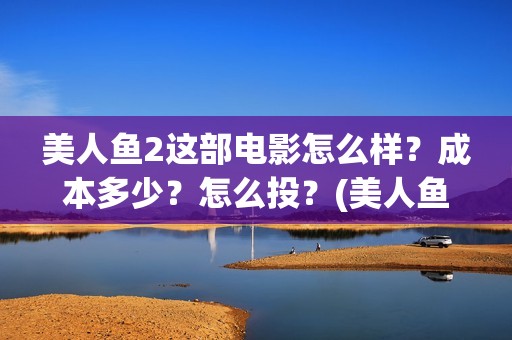 美人鱼2这部电影怎么样？成本多少？怎么投？(美人鱼这部电影主要讲了什么)