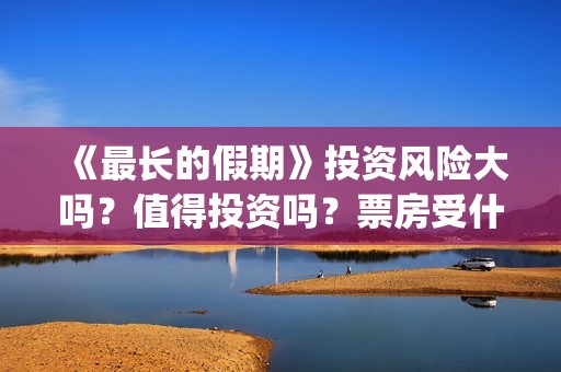 《最长的假期》投资风险大吗？值得投资吗？票房受什么影响？(韩国最长的假期)