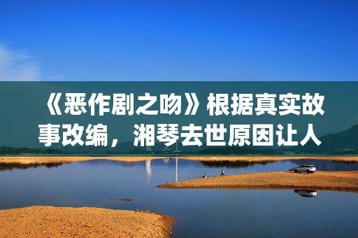 《恶作剧之吻》根据真实故事改编，湘琴去世原因让人悲伤(恶作剧之吻日版)