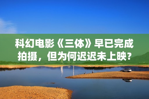 科幻电影《三体》早已完成拍摄，但为何迟迟未上映？(科幻电影《三体》演员表)