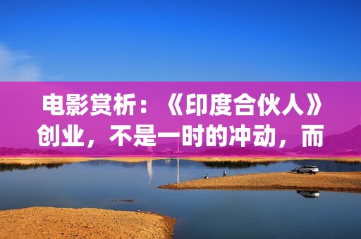 电影赏析：《印度合伙人》创业，不是一时的冲动，而是一种持续的情怀。(印度电影中印)