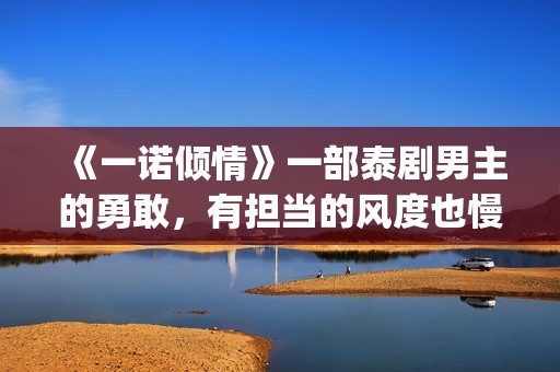 《一诺倾情》一部泰剧男主的勇敢，有担当的风度也慢慢的吸引了女主(一诺倾情原版小说)