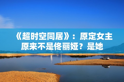 《超时空同居》：原定女主原来不是佟丽娅？是她