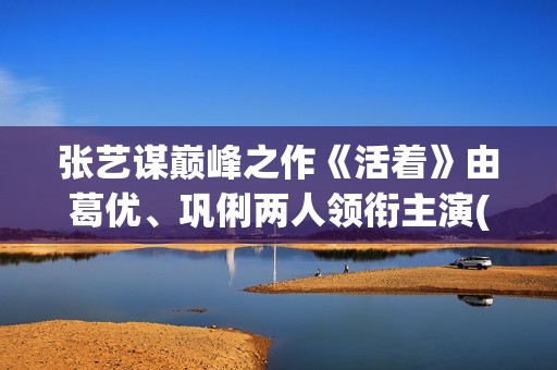 张艺谋巅峰之作《活着》由葛优、巩俐两人领衔主演(张艺谋最牛电影)