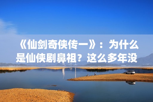 《仙剑奇侠传一》：为什么是仙侠剧鼻祖？这么多年没有电视能够超越(仙剑奇侠传一共拍了几部)