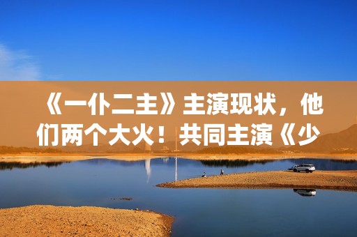 《一仆二主》主演现状，他们两个大火！共同主演《少年派》(《一仆二主》主题曲)