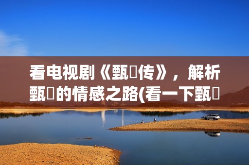 看电视剧《甄嬛传》，解析甄嬛的情感之路(看一下甄嬛电视剧)