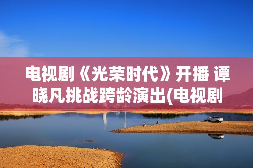 电视剧《光荣时代》开播 谭晓凡挑战跨龄演出(电视剧光荣时代全集在线观看免费)