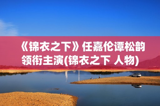 《锦衣之下》任嘉伦谭松韵领衔主演(锦衣之下 人物)