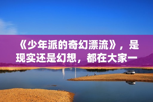 《少年派的奇幻漂流》，是现实还是幻想，都在大家一念之间(少年派的奇幻漂流观后感)