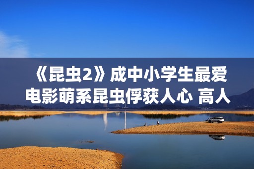 《昆虫2》成中小学生最爱电影萌系昆虫俘获人心 高人气斩获“我最喜爱的优秀影片”(昆虫记第二章名字叫什么)