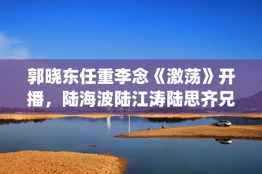 郭晓东任重李念《激荡》开播，陆海波陆江涛陆思齐兄妹情令人感动(郭晓东任重李念的小说)